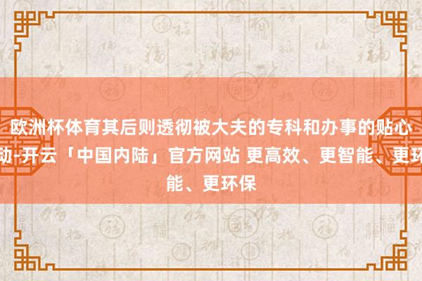 欧洲杯体育其后则透彻被大夫的专科和办事的贴心打动-开云「中国内陆」官方网站 更高效、更智能、更环保