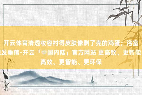 开云体育清透妆容衬得皮肤像剥了壳的鸡蛋；浴室自拍里湿发垂落-开云「中国内陆」官方网站 更高效、更智能、更环保