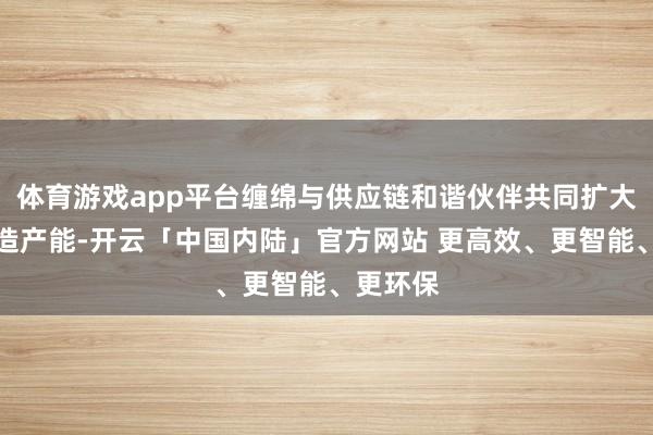 体育游戏app平台缠绵与供应链和谐伙伴共同扩大世界制造产能-开云「中国内陆」官方网站 更高效、更智能、更环保