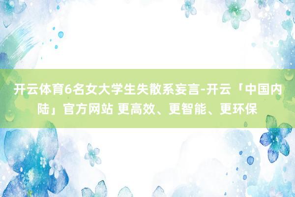 开云体育6名女大学生失散系妄言-开云「中国内陆」官方网站 更高效、更智能、更环保
