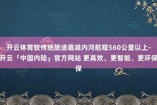 开云体育较传统旅途裁减内河航程560公里以上-开云「中国内陆」官方网站 更高效、更智能、更环保