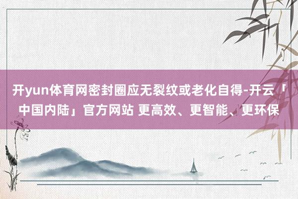 开yun体育网密封圈应无裂纹或老化自得-开云「中国内陆」官方网站 更高效、更智能、更环保