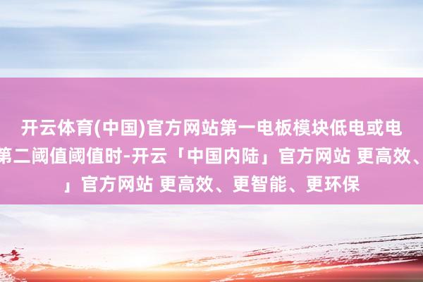 开云体育(中国)官方网站第一电板模块低电或电源截至模块低于第二阈值阈值时-开云「中国内陆」官方网站 更高效、更智能、更环保