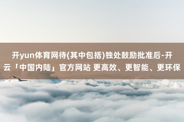 开yun体育网待(其中包括)独处鼓励批准后-开云「中国内陆」官方网站 更高效、更智能、更环保